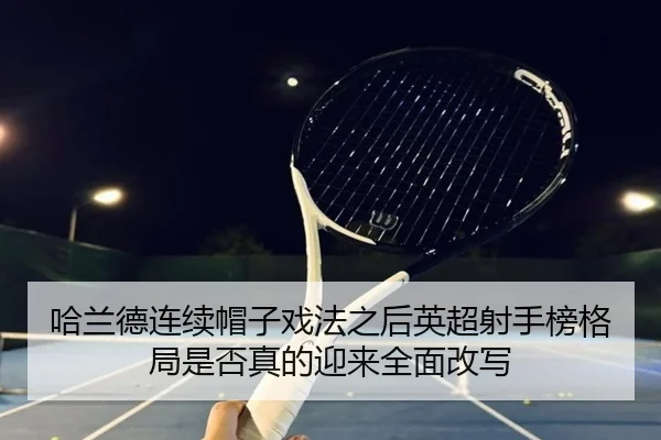 哈兰德连续帽子戏法之后英超射手榜格局是否真的迎来全面改写