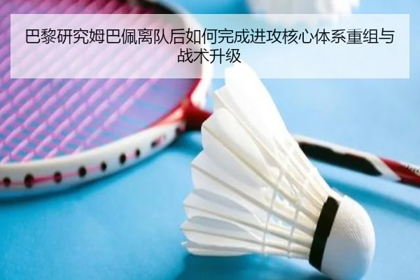 巴黎研究姆巴佩离队后如何完成进攻核心体系重组与战术升级