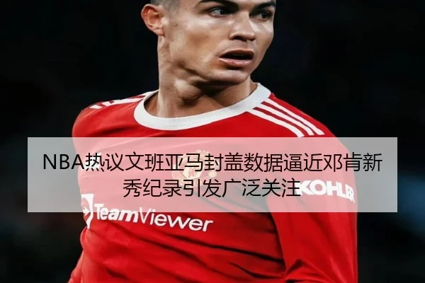 NBA热议文班亚马封盖数据逼近邓肯新秀纪录引发广泛关注