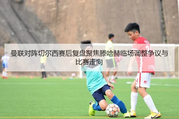 曼联对阵切尔西赛后复盘聚焦滕哈赫临场调整争议与比赛走向