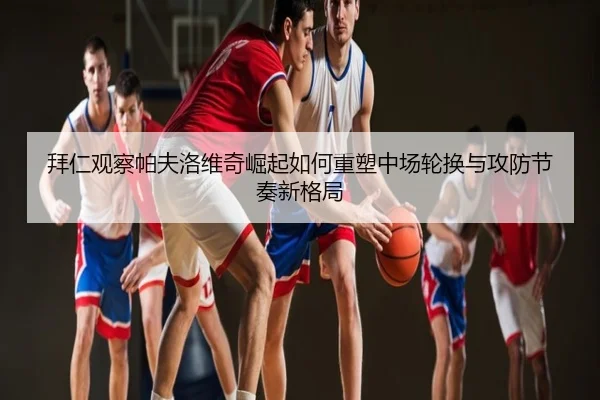 拜仁观察帕夫洛维奇崛起如何重塑中场轮换与攻防节奏新格局